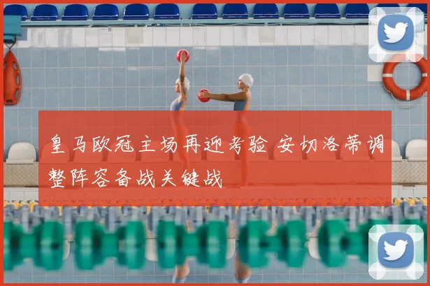 皇马欧冠主场再迎考验 安切洛蒂调整阵容备战关键战