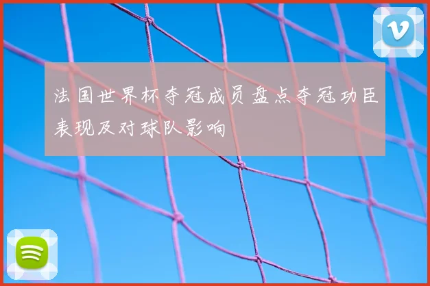 法国世界杯夺冠成员盘点夺冠功臣表现及对球队影响