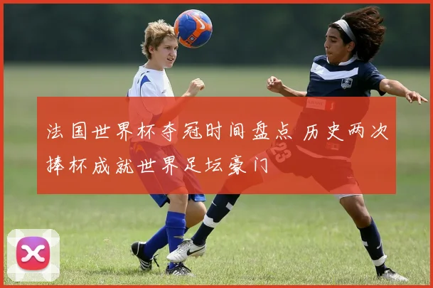 法国世界杯夺冠时间盘点 历史两次捧杯成就世界足坛豪门