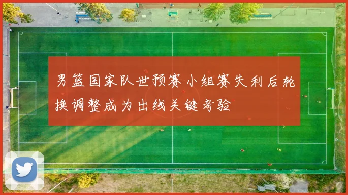 男篮国家队世预赛小组赛失利后轮换调整成为出线关键考验