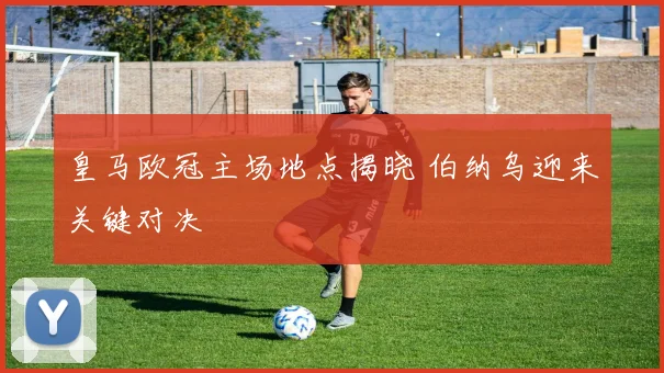 皇马欧冠主场地点揭晓 伯纳乌迎来关键对决