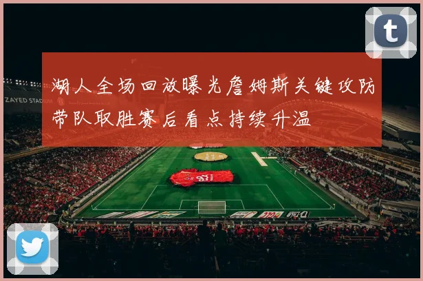湖人全场回放曝光詹姆斯关键攻防带队取胜赛后看点持续升温