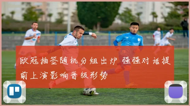 欧冠抽签随机分组出炉 强强对话提前上演影响晋级形势