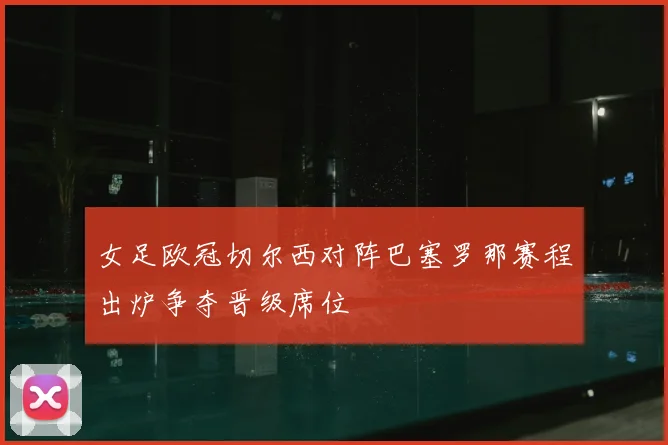 女足欧冠切尔西对阵巴塞罗那赛程出炉争夺晋级席位