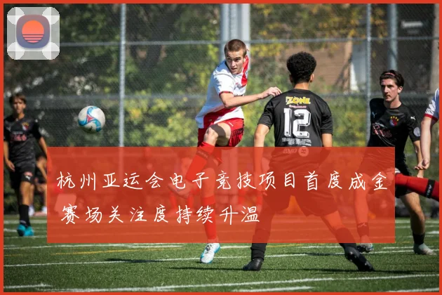 杭州亚运会电子竞技项目首度成金 赛场关注度持续升温