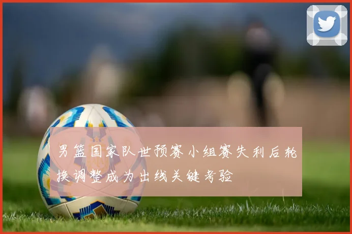 男篮国家队世预赛小组赛失利后轮换调整成为出线关键考验