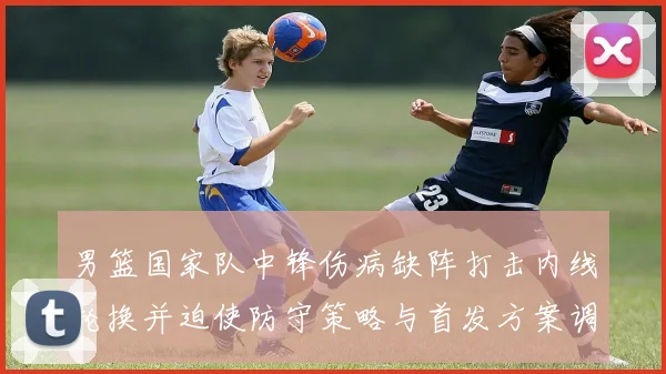 男篮国家队中锋伤病缺阵打击内线轮换并迫使防守策略与首发方案调整