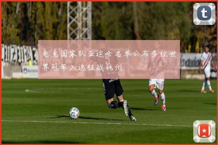 电竞国家队亚运会名单公布多位世界冠军入选征战杭州